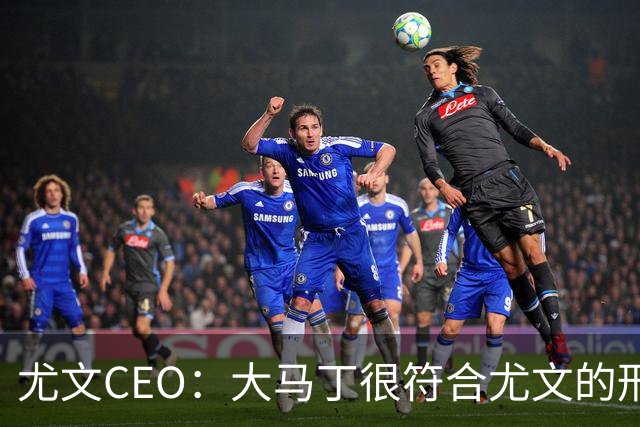 尤文CEO：大马丁很符合尤文的形象 弗拉霍维奇目前不在考虑范围内