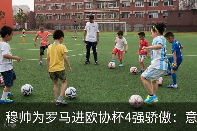 穆帅为罗马进欧协杯4强骄傲：意甲只我们还在踢欧战