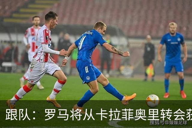 跟队：罗马将从卡拉菲奥里转会获额外分成，在和巴塞尔谈付款方式